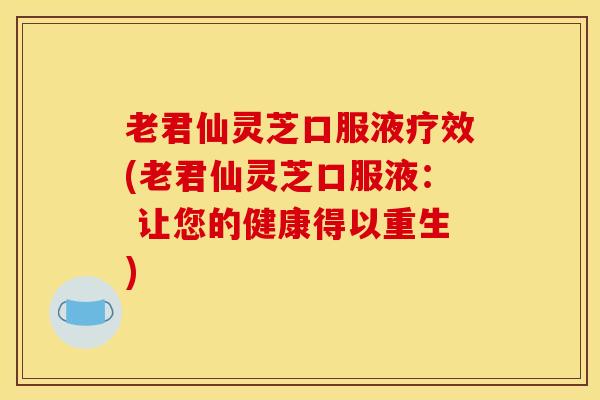 老君仙灵芝口服液疗效(老君仙灵芝口服液： 让您的健康得以重生)