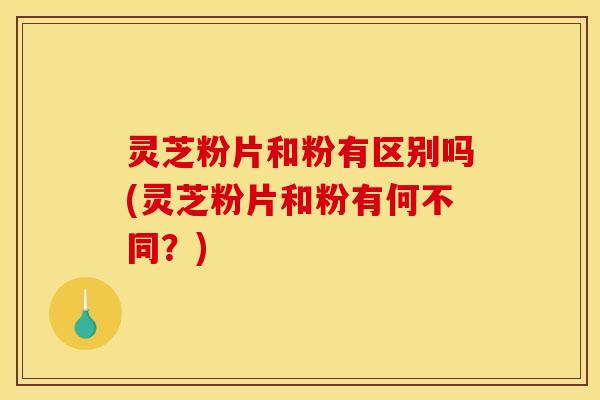 灵芝粉片和粉有区别吗(灵芝粉片和粉有何不同?)