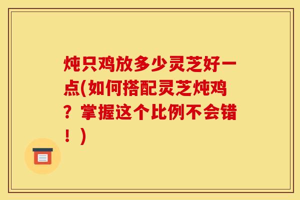 炖只鸡放多少灵芝好一点(如何搭配灵芝炖鸡？掌握这个比例不会错！)