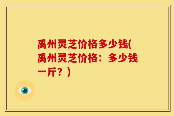 禹州灵芝价格多少钱(禹州灵芝价格：多少钱一斤？)