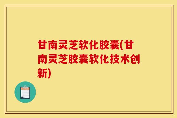 甘南灵芝软化胶囊(甘南灵芝胶囊软化技术创新)