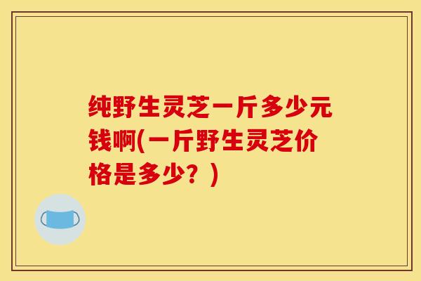 纯野生灵芝一斤多少元钱啊(一斤野生灵芝价格是多少?)