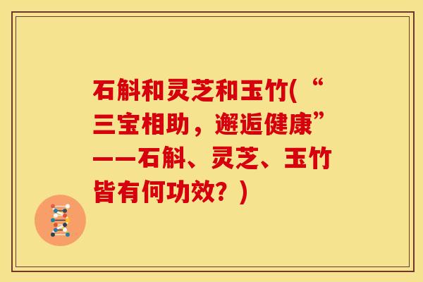 石斛和灵芝和玉竹(“三宝相助,邂逅健康”——石斛、灵芝、玉竹皆有何功效?)