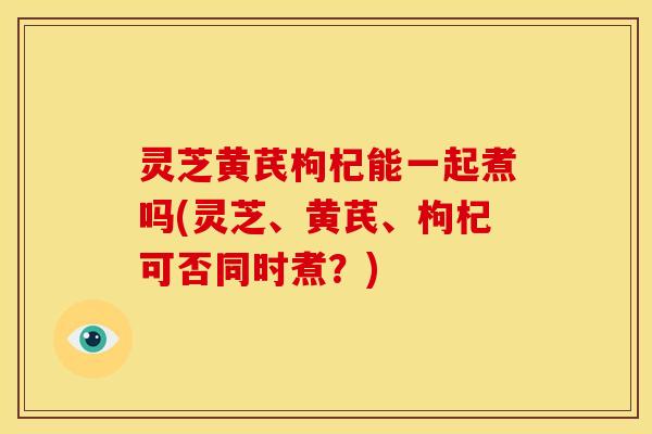 灵芝黄芪枸杞能一起煮吗(灵芝、黄芪、枸杞可否同时煮?)
