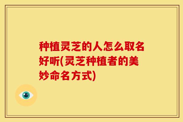 种植灵芝的人怎么取名好听(灵芝种植者的美妙命名方式)