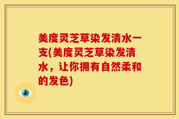 美度灵芝草染发清水一支(美度灵芝草染发清水,让你拥有自然柔和的发色)