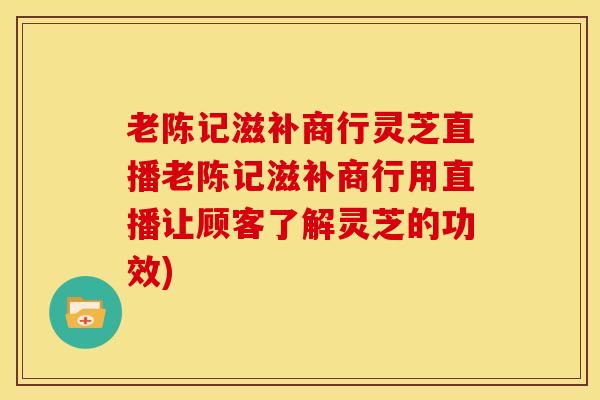老陈记滋补商行灵芝直播老陈记滋补商行用直播让顾客了解灵芝的功效)