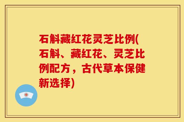 石斛藏红花灵芝比例(石斛、藏红花、灵芝比例配方，古代草本保健新选择)