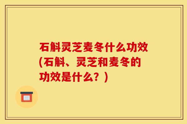石斛灵芝麦冬什么功效(石斛、灵芝和麦冬的功效是什么？)