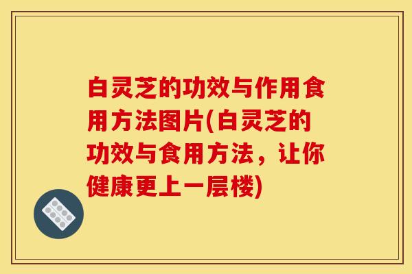 白灵芝的功效与作用食用方法图片(白灵芝的功效与食用方法,让你健康更上一层楼)