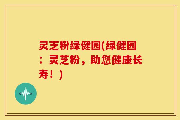 灵芝粉绿健园(绿健园：灵芝粉，助您健康长寿！)