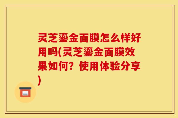 灵芝鎏金面膜怎么样好用吗(灵芝鎏金面膜效果如何?使用体验分享)