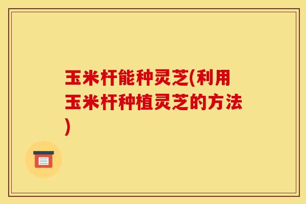 玉米杆能种灵芝(利用玉米杆种植灵芝的方法)