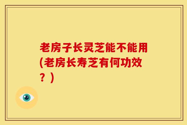 老房子长灵芝能不能用(老房长寿芝有何功效？)