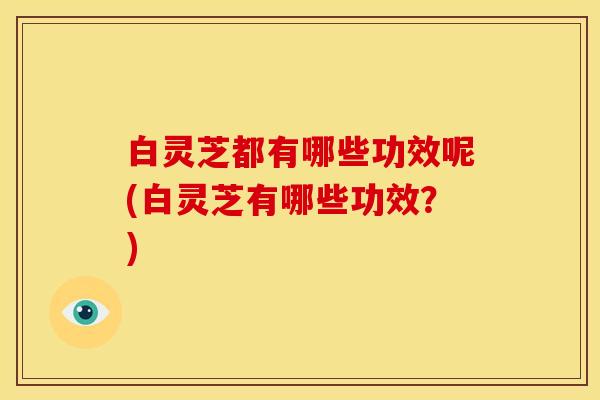 白灵芝都有哪些功效呢(白灵芝有哪些功效?)