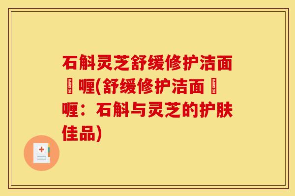 石斛灵芝舒缓修护洁面啫喱(舒缓修护洁面啫喱：石斛与灵芝的护肤佳品)