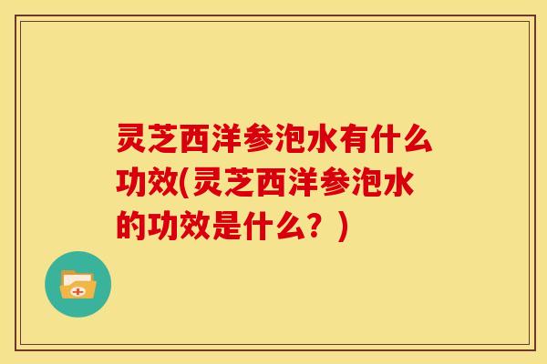 灵芝西洋参泡水有什么功效(灵芝西洋参泡水的功效是什么?)