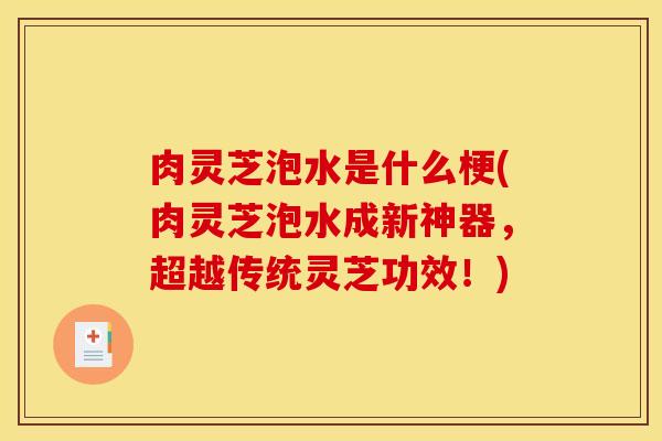 肉灵芝泡水是什么梗(肉灵芝泡水成新神器,超越传统灵芝功效!)
