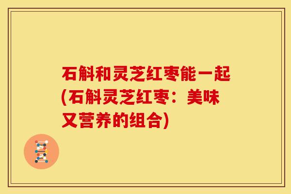 石斛和灵芝红枣能一起(石斛灵芝红枣:美味又营养的组合)
