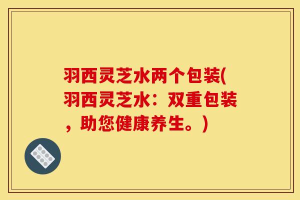 羽西灵芝水两个包装(羽西灵芝水:双重包装,助您健康养生。)