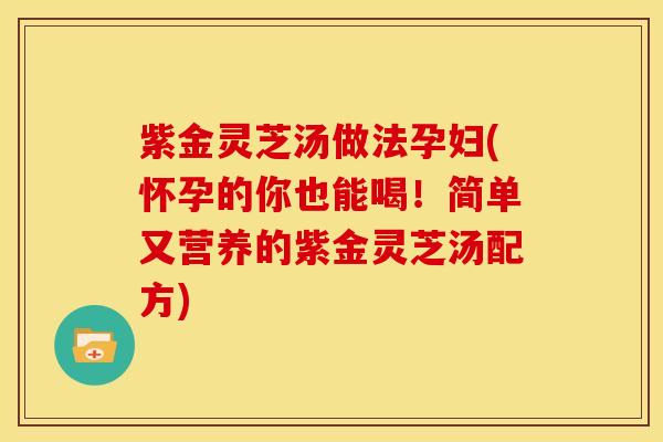 紫金灵芝汤做法孕妇(怀孕的你也能喝!简单又营养的紫金灵芝汤配方)