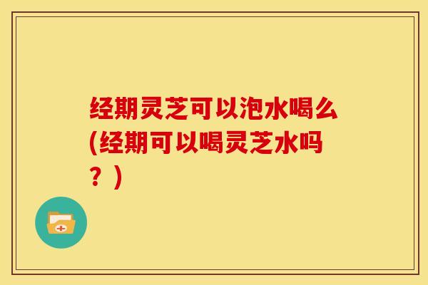 经期灵芝可以泡水喝么(经期可以喝灵芝水吗？)