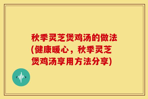 秋季灵芝煲鸡汤的做法(健康暖心,秋季灵芝煲鸡汤享用方法分享)