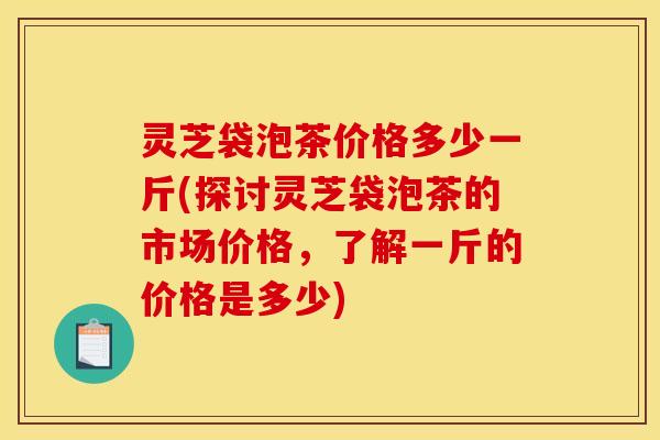 灵芝袋泡茶价格多少一斤(探讨灵芝袋泡茶的市场价格,了解一斤的价格是多少)