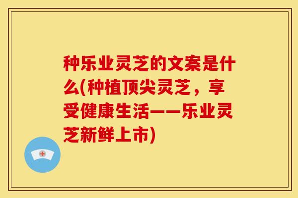 种乐业灵芝的文案是什么(种植顶尖灵芝,享受健康生活——乐业灵芝新鲜上市)