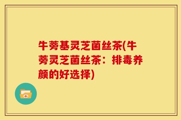 牛蒡基灵芝菌丝茶(牛蒡灵芝菌丝茶:排毒养颜的好选择)