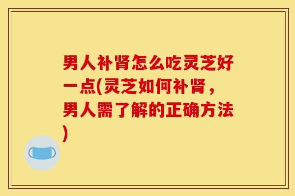 男人补肾怎么吃灵芝好一点(灵芝如何补肾,男人需了解的正确方法)