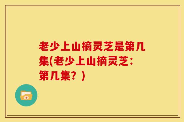 老少上山摘灵芝是第几集(老少上山摘灵芝:第几集?)