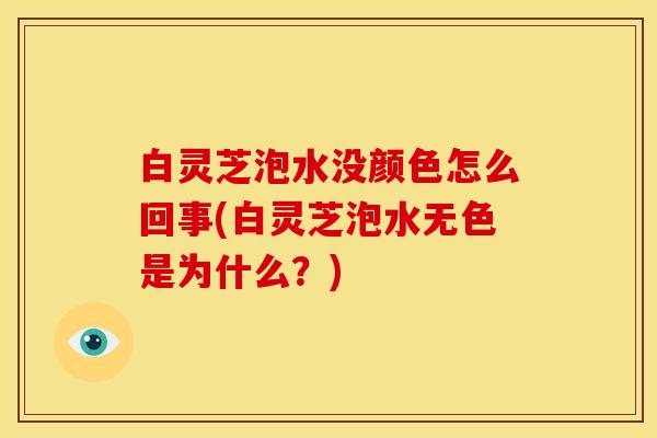 白灵芝泡水没颜色怎么回事(白灵芝泡水无色是为什么?)