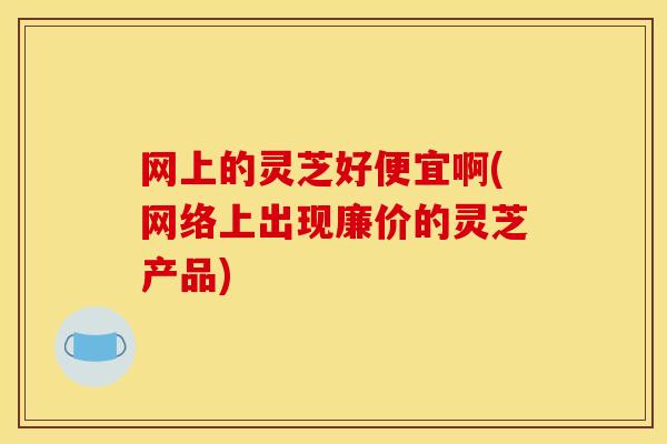 网上的灵芝好便宜啊(网络上出现廉价的灵芝产品)