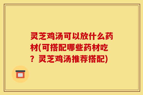 灵芝鸡汤可以放什么药材(可搭配哪些药材吃?灵芝鸡汤推荐搭配)