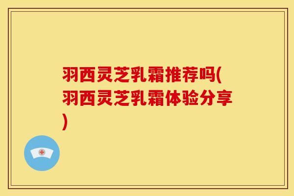 羽西灵芝乳霜推荐吗(羽西灵芝乳霜体验分享)