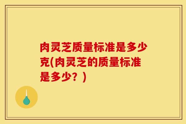 肉灵芝质量标准是多少克(肉灵芝的质量标准是多少?)