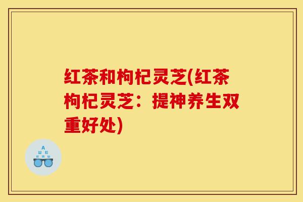 红茶和枸杞灵芝(红茶枸杞灵芝:提神养生双重好处)