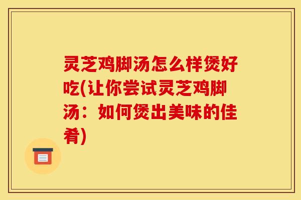 灵芝鸡脚汤怎么样煲好吃(让你尝试灵芝鸡脚汤:如何煲出美味的佳肴)
