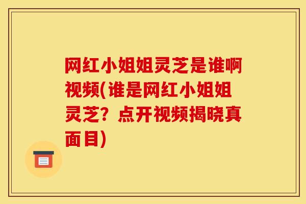 网红小姐姐灵芝是谁啊视频(谁是网红小姐姐灵芝?点开视频揭晓真面目)