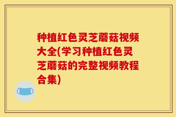 种植红色灵芝蘑菇视频大全(学习种植红色灵芝蘑菇的完整视频教程合集)