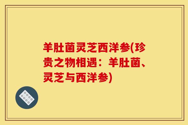 羊肚菌灵芝西洋参(珍贵之物相遇：羊肚菌、灵芝与西洋参)