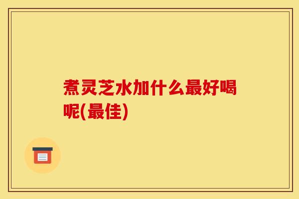 煮灵芝水加什么最好喝呢(最佳)