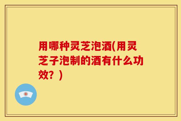 用哪种灵芝泡酒(用灵芝子泡制的酒有什么功效?)