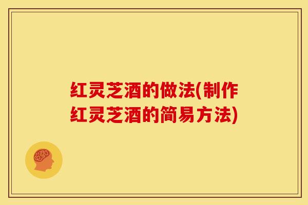 红灵芝酒的做法(制作红灵芝酒的简易方法)