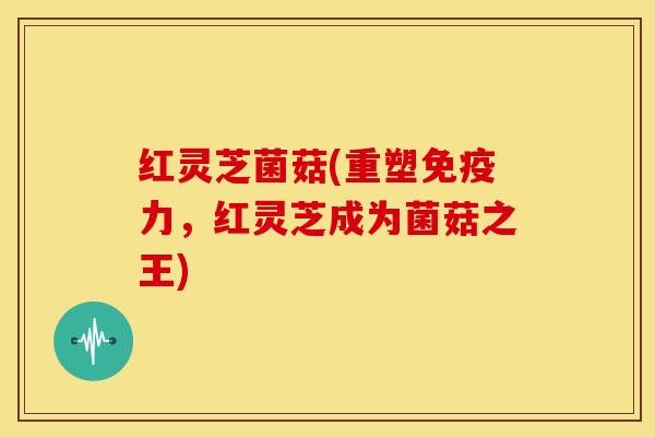 红灵芝菌菇(重塑免疫力,红灵芝成为菌菇之王)