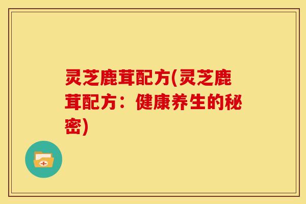 灵芝鹿茸配方(灵芝鹿茸配方:健康养生的秘密)