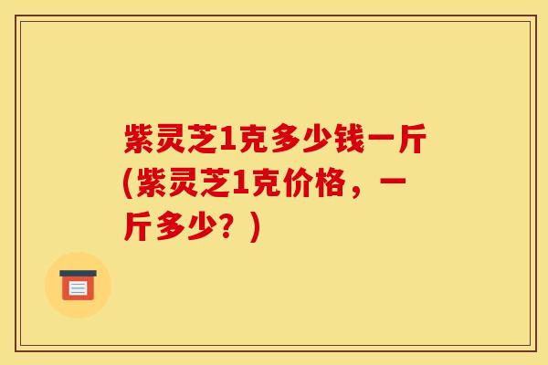 紫灵芝1克多少钱一斤(紫灵芝1克价格,一斤多少?)