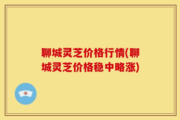 聊城灵芝价格行情(聊城灵芝价格稳中略涨)
