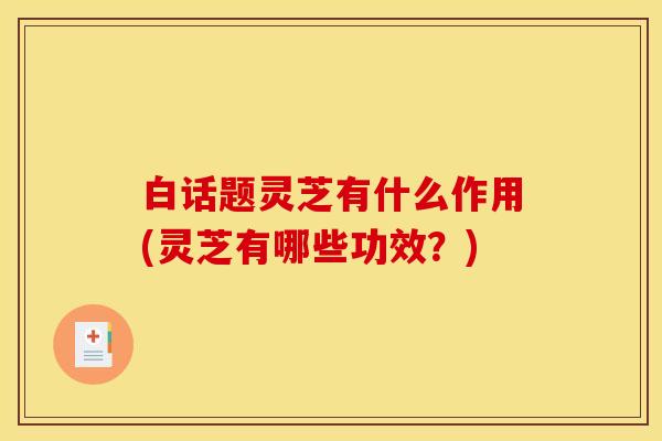 白话题灵芝有什么作用(灵芝有哪些功效?)